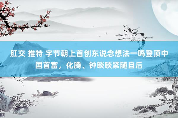 肛交 推特 字节朝上首创东说念想法一鸣登顶中国首富，化腾、钟睒睒紧随自后