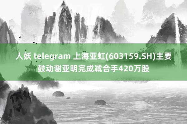 人妖 telegram 上海亚虹(603159.SH)主要鼓动谢亚明完成减合手420万股