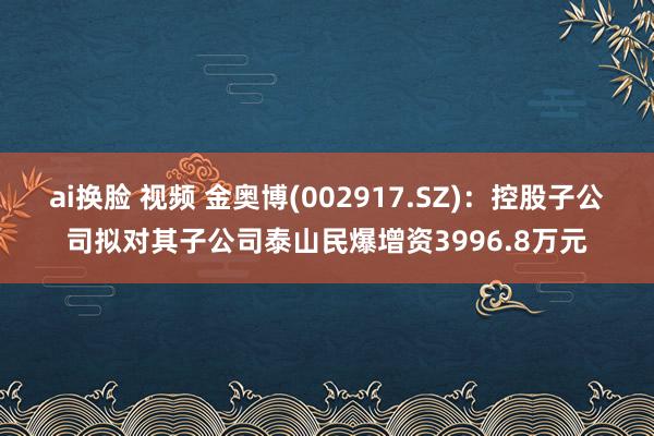 ai换脸 视频 金奥博(002917.SZ)：控股子公司拟对其子公司泰山民爆增资3996.8万元