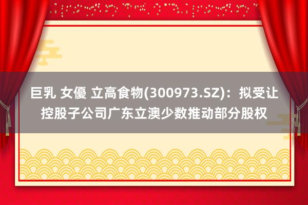 巨乳 女優 立高食物(300973.SZ)：拟受让控股子公司广东立澳少数推动部分股权