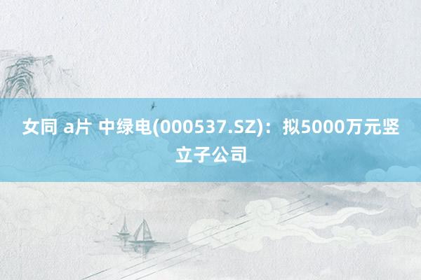 女同 a片 中绿电(000537.SZ)：拟5000万元竖立子公司