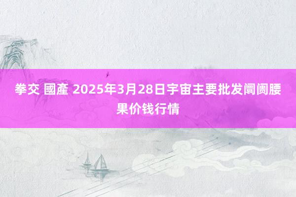 拳交 國產 2025年3月28日宇宙主要批发阛阓腰果价钱行情