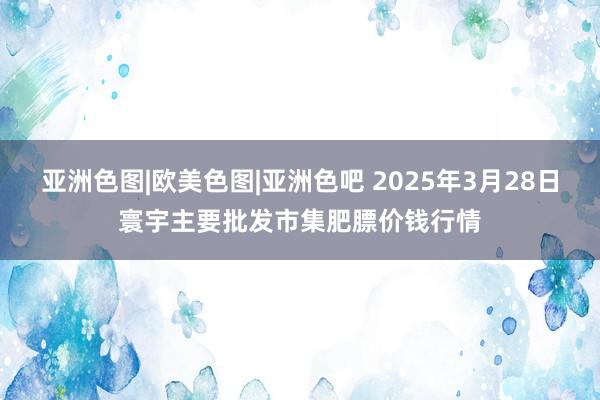 亚洲色图|欧美色图|亚洲色吧 2025年3月28日寰宇主要批发市集肥膘价钱行情