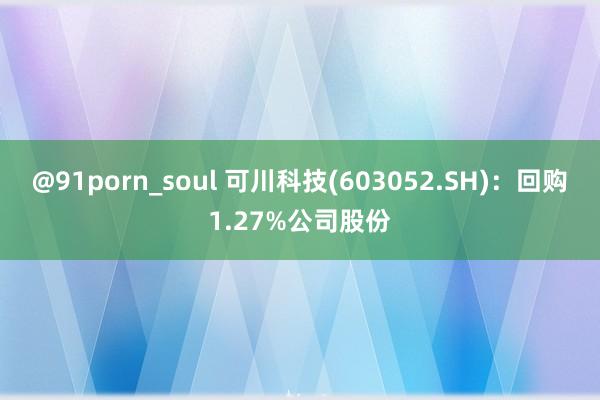 @91porn_soul 可川科技(603052.SH)：回购1.27%公司股份