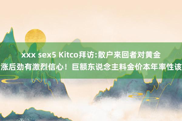 xxx sex5 Kitco拜访:散户来回者对黄金看涨后劲有激烈信心！巨额东说念主料金价本年率性该位