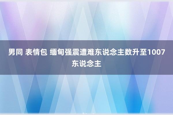 男同 表情包 缅甸强震遭难东说念主数升至1007东说念主