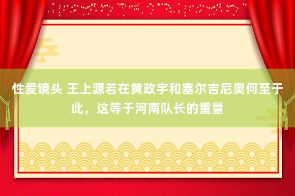 性爱镜头 王上源若在黄政宇和塞尔吉尼奥何至于此，这等于河南队长的重量