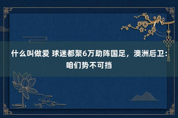 什么叫做爱 球迷都聚6万助阵国足，澳洲后卫：咱们势不可挡
