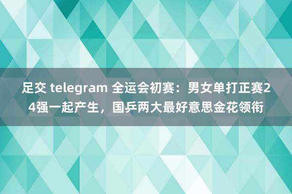 足交 telegram 全运会初赛：男女单打正赛24强一起产生，国乒两大最好意思金花领衔