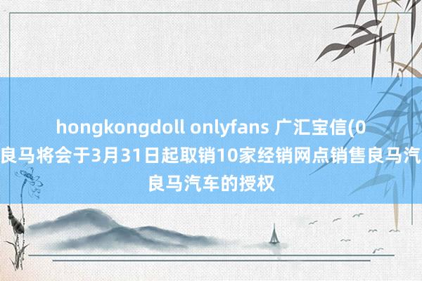 hongkongdoll onlyfans 广汇宝信(01293)：良马将会于3月31日起取销10家经销网点销售良马汽车的授权