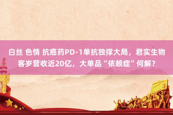 白丝 色情 抗癌药PD-1单抗独撑大局，君实生物客岁营收近20亿，大单品“依赖症”何解？