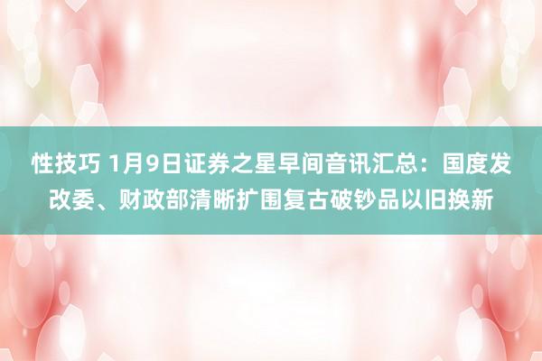 性技巧 1月9日证券之星早间音讯汇总：国度发改委、财政部清晰扩围复古破钞品以旧换新