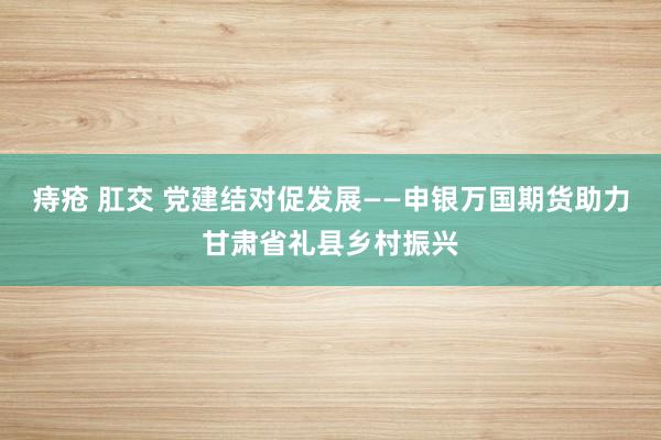 痔疮 肛交 党建结对促发展——申银万国期货助力甘肃省礼县乡村振兴