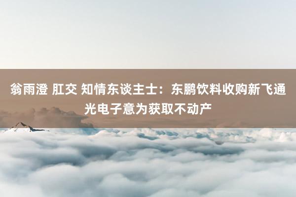翁雨澄 肛交 知情东谈主士：东鹏饮料收购新飞通光电子意为获取不动产