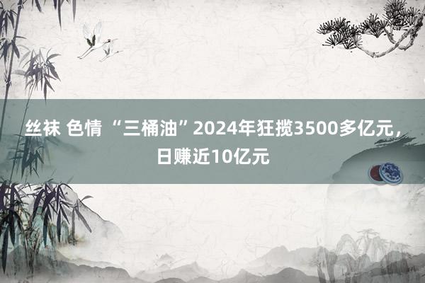 丝袜 色情 “三桶油”2024年狂揽3500多亿元，日赚近10亿元