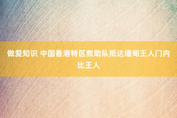做爱知识 中国香港特区救助队抵达缅甸王人门内比王人