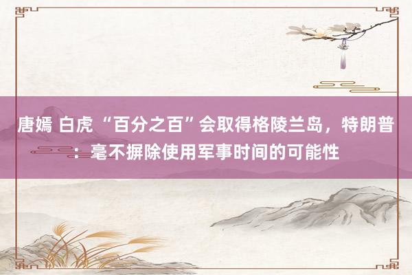 唐嫣 白虎 “百分之百”会取得格陵兰岛，特朗普：毫不摒除使用军事时间的可能性