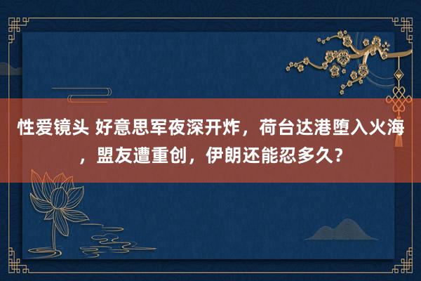 性爱镜头 好意思军夜深开炸，荷台达港堕入火海，盟友遭重创，伊朗还能忍多久？