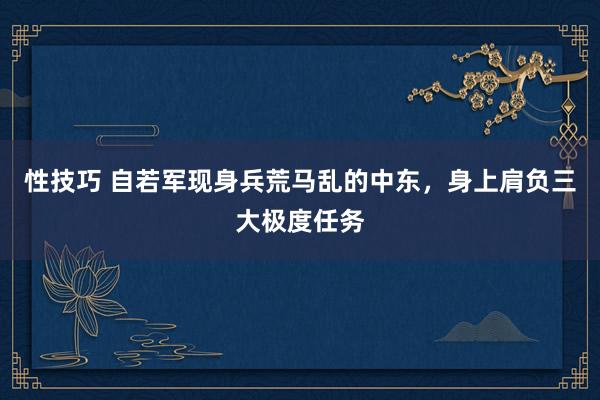 性技巧 自若军现身兵荒马乱的中东，身上肩负三大极度任务
