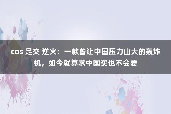 cos 足交 逆火：一款曾让中国压力山大的轰炸机，如今就算求中国买也不会要