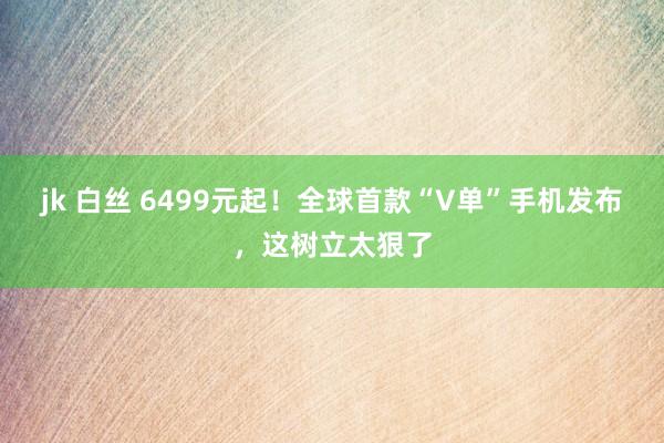 jk 白丝 6499元起！全球首款“V单”手机发布，这树立太狠了