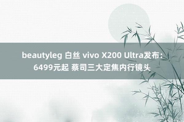beautyleg 白丝 vivo X200 Ultra发布：6499元起 蔡司三大定焦内行镜头