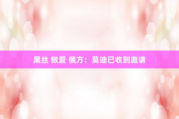 黑丝 做爱 俄方：莫迪已收到邀请