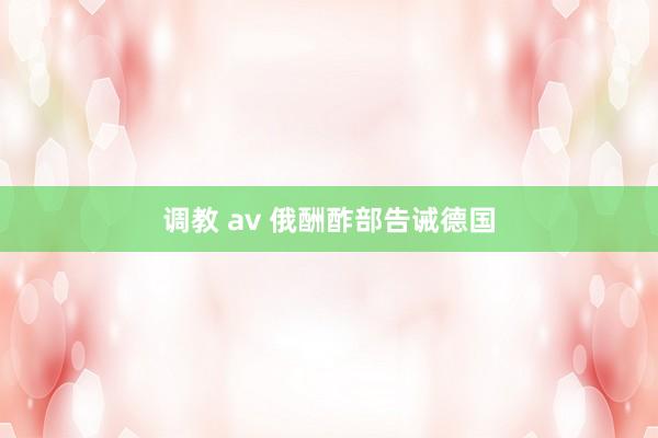 调教 av 俄酬酢部告诫德国