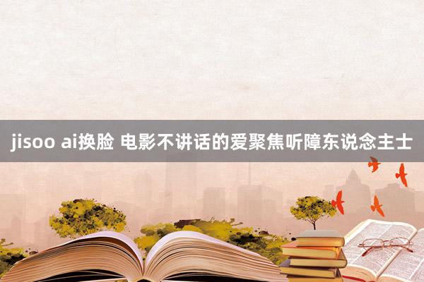 jisoo ai换脸 电影不讲话的爱聚焦听障东说念主士