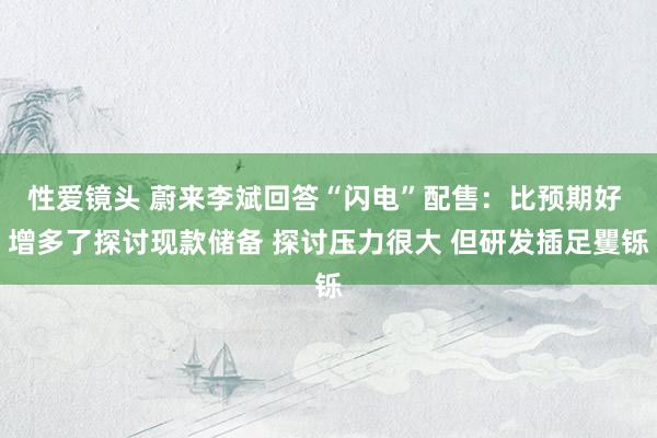 性爱镜头 蔚来李斌回答“闪电”配售：比预期好 增多了探讨现款储备 探讨压力很大 但研发插足矍铄