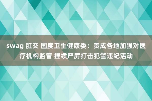 swag 肛交 国度卫生健康委：责成各地加强对医疗机构监管 捏续严厉打击犯警违纪活动