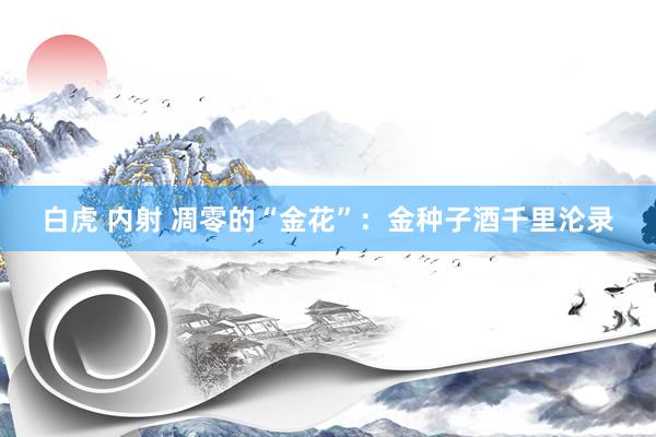 白虎 内射 凋零的“金花”：金种子酒千里沦录