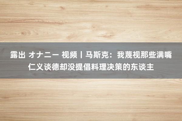 露出 オナニー 视频丨马斯克：我蔑视那些满嘴仁义谈德却没提倡料理决策的东谈主