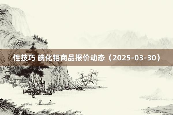 性技巧 碘化钼商品报价动态（2025-03-30）