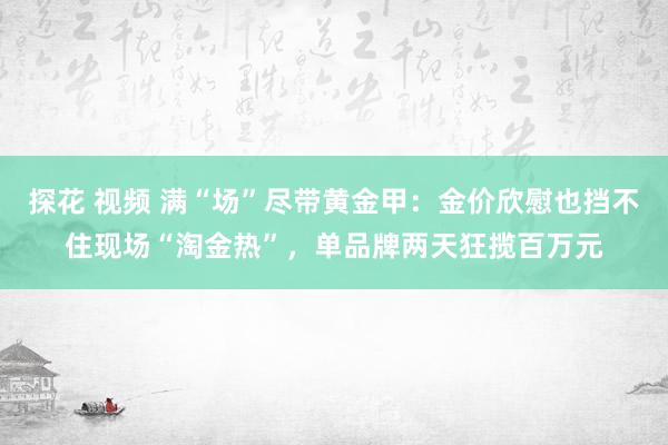探花 视频 满“场”尽带黄金甲：金价欣慰也挡不住现场“淘金热”，单品牌两天狂揽百万元