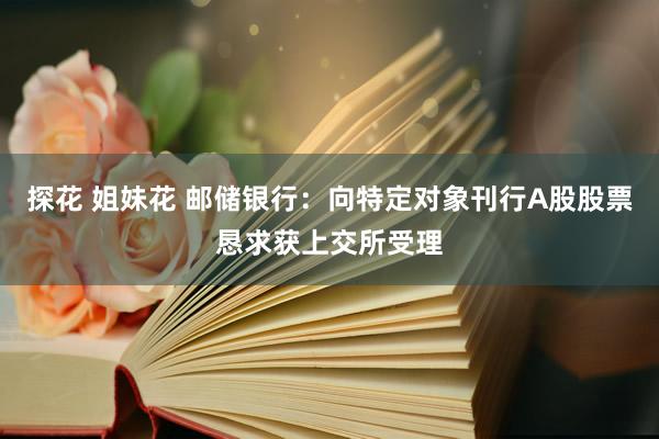 探花 姐妹花 邮储银行：向特定对象刊行A股股票恳求获上交所受理