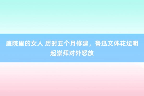 庭院里的女人 历时五个月修建，鲁迅文体花坛明起崇拜对外怒放