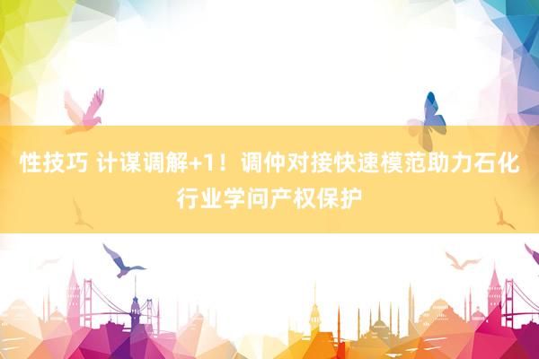 性技巧 计谋调解+1！调仲对接快速模范助力石化行业学问产权保护