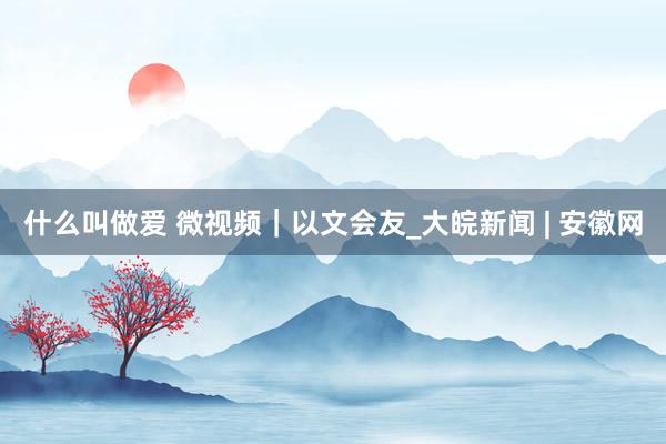什么叫做爱 微视频｜以文会友_大皖新闻 | 安徽网