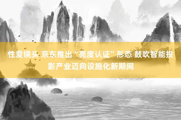 性爱镜头 京东推出“亮度认证”形态 鼓吹智能投影产业迈向设施化新期间