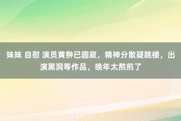 妹妹 自慰 演员黄翀已圆寂，精神分散疑跳楼，出演黑洞等作品，晚年太熬煎了