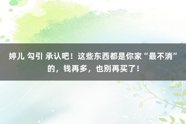 婷儿 勾引 承认吧！这些东西都是你家“最不消”的，钱再多，也别再买了！