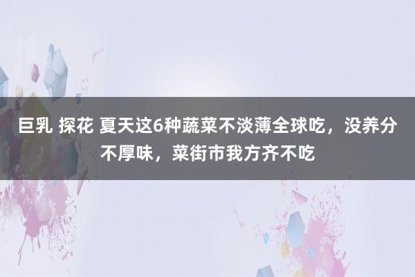 巨乳 探花 夏天这6种蔬菜不淡薄全球吃，没养分不厚味，菜街市我方齐不吃