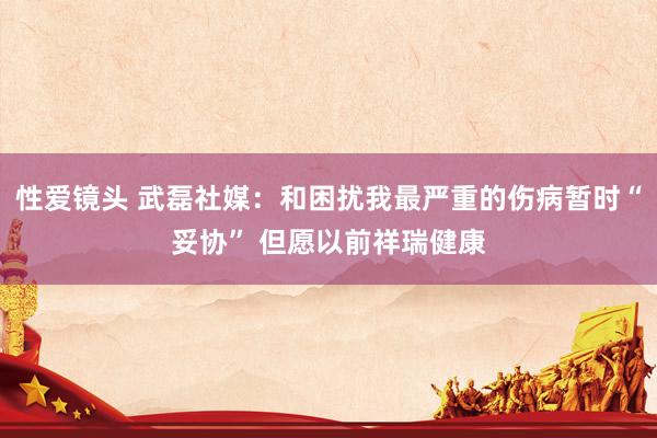 性爱镜头 武磊社媒：和困扰我最严重的伤病暂时“妥协” 但愿以前祥瑞健康