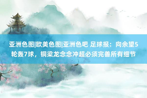 亚洲色图|欧美色图|亚洲色吧 足球报：向余望5轮轰7球，铜梁龙念念冲超必须完善所有细节