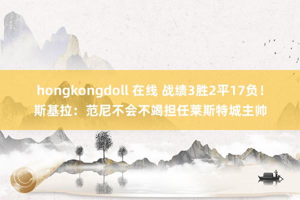 hongkongdoll 在线 战绩3胜2平17负！斯基拉：范尼不会不竭担任莱斯特城主帅