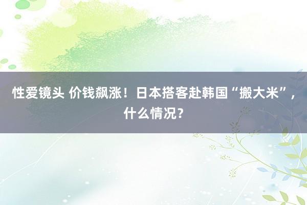 性爱镜头 价钱飙涨！日本搭客赴韩国“搬大米”，什么情况？