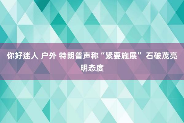 你好迷人 户外 特朗普声称“紧要施展” 石破茂亮明态度