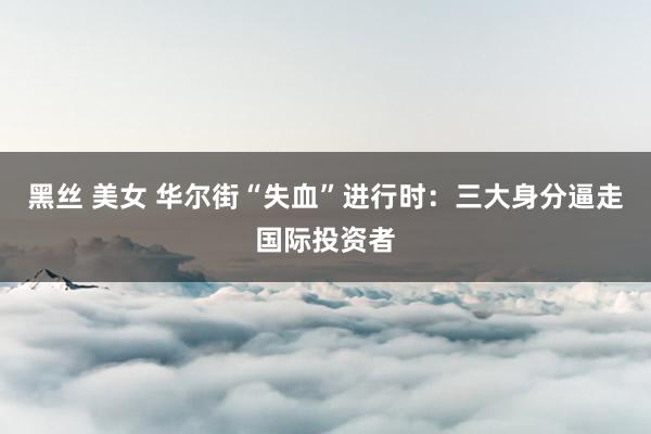 黑丝 美女 华尔街“失血”进行时：三大身分逼走国际投资者