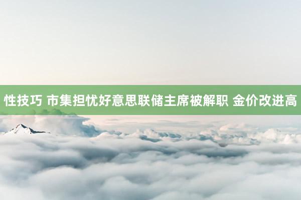 性技巧 市集担忧好意思联储主席被解职 金价改进高